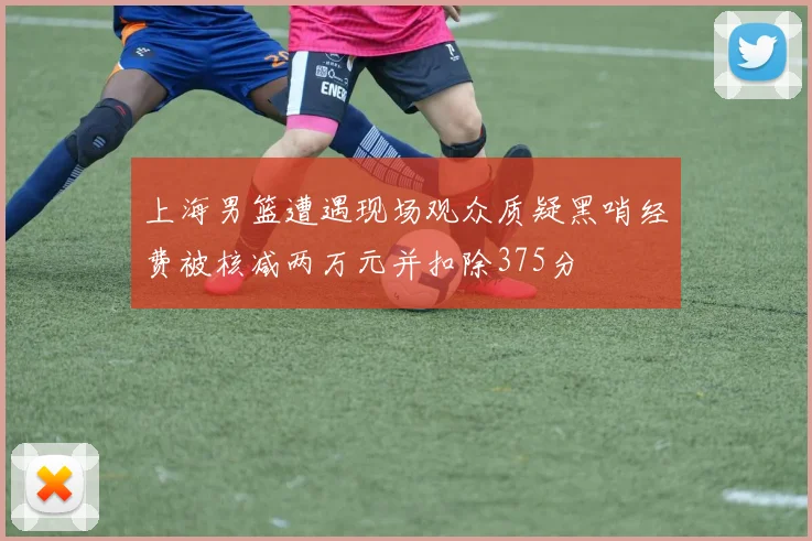 上海男篮遭遇现场观众质疑黑哨经费被核减两万元并扣除375分