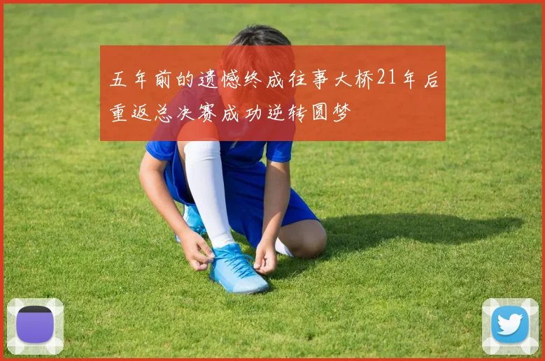 五年前的遗憾终成往事大桥21年后重返总决赛成功逆转圆梦