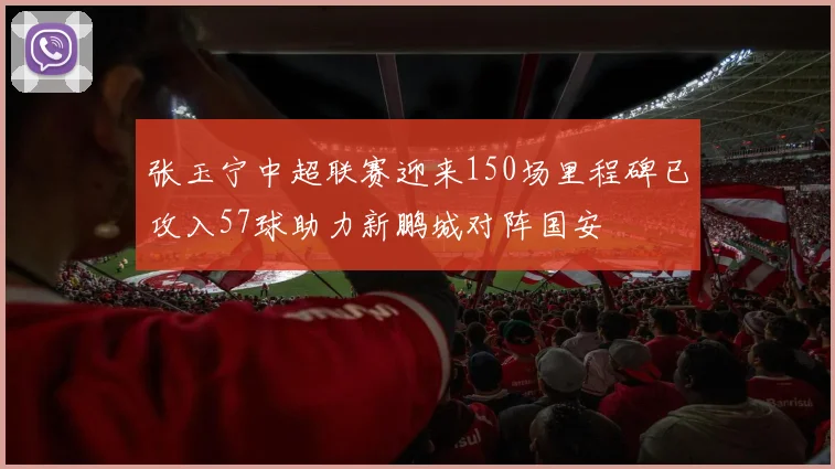 张玉宁中超联赛迎来150场里程碑已攻入57球助力新鹏城对阵国安