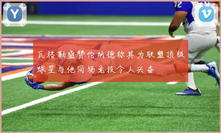 瓦格勒盛赞伦纳德称其为联盟顶级球星与他同场竞技令人兴奋