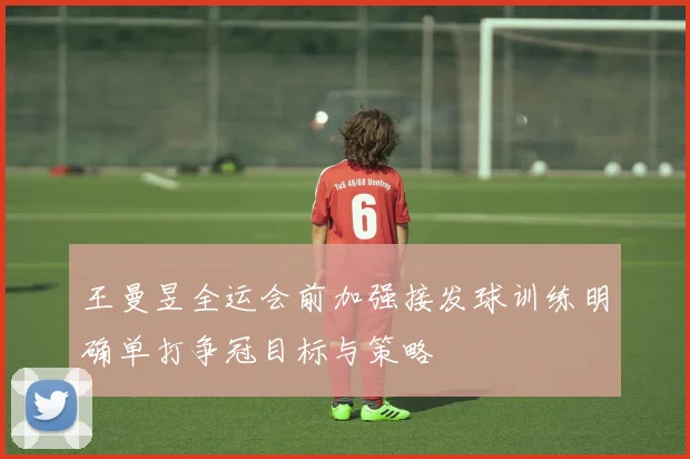 王曼昱全运会前加强接发球训练明确单打争冠目标与策略