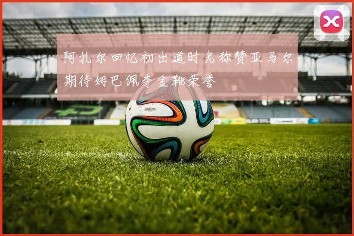 阿扎尔回忆初出道时光称赞亚马尔期待姆巴佩夺金靴荣誉