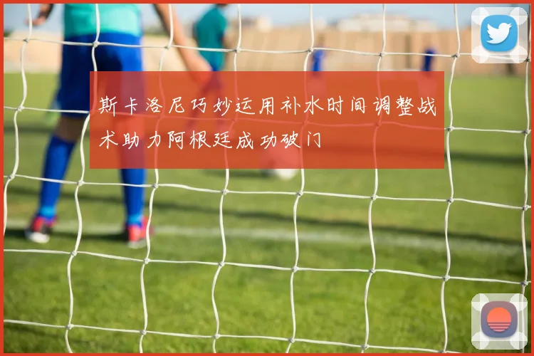 斯卡洛尼巧妙运用补水时间调整战术助力阿根廷成功破门