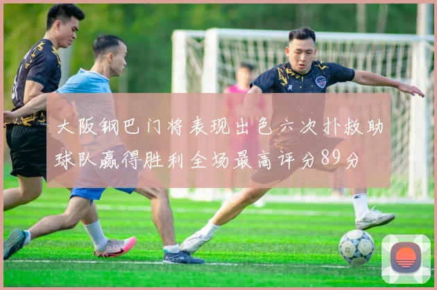 大阪钢巴门将表现出色六次扑救助球队赢得胜利全场最高评分89分