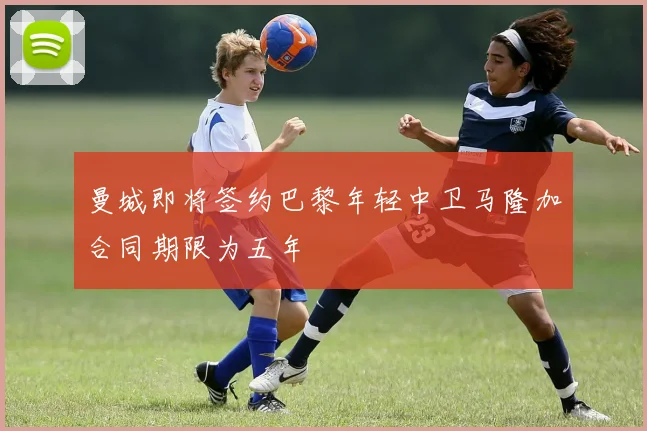 曼城即将签约巴黎年轻中卫马隆加合同期限为五年