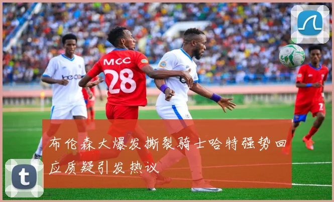 布伦森大爆发撕裂骑士哈特强势回应质疑引发热议