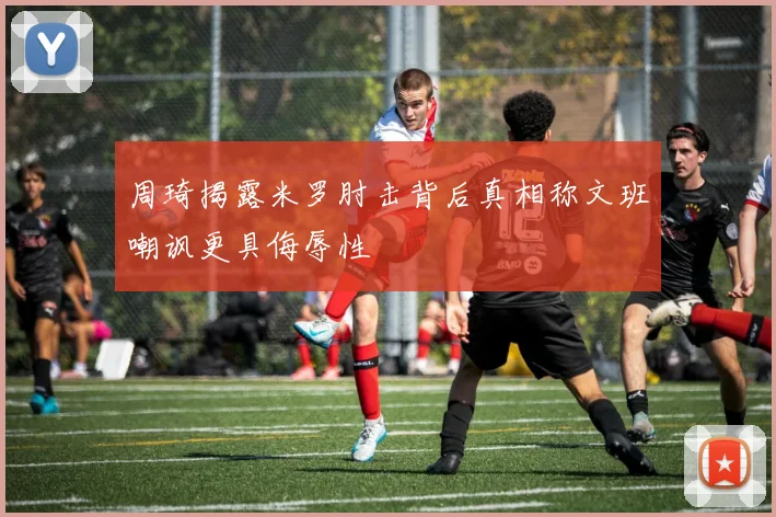 周琦揭露米罗肘击背后真相称文班嘲讽更具侮辱性