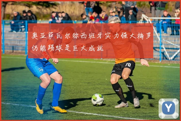 奥亚萨瓦尔称西班牙实力强大梅罗仍能踢球是巨大成就