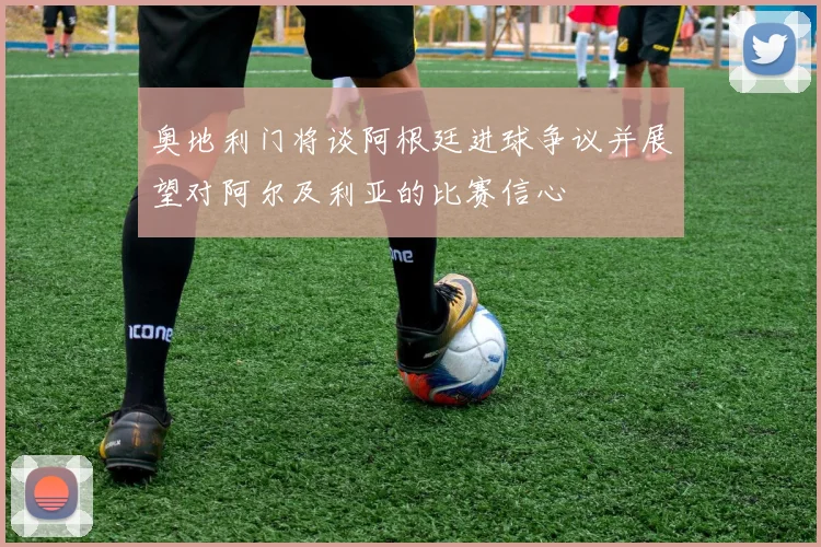 奥地利门将谈阿根廷进球争议并展望对阿尔及利亚的比赛信心