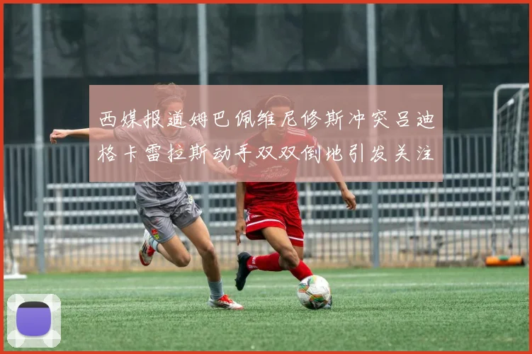 西媒报道姆巴佩维尼修斯冲突吕迪格卡雷拉斯动手双双倒地引发关注