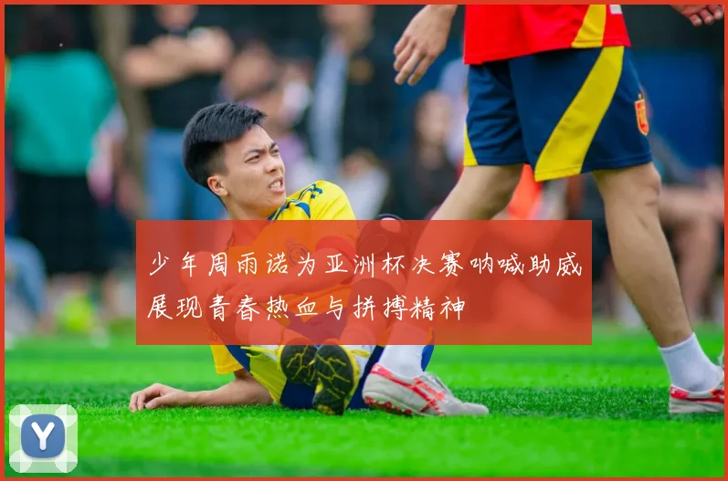 少年周雨诺为亚洲杯决赛呐喊助威展现青春热血与拼搏精神