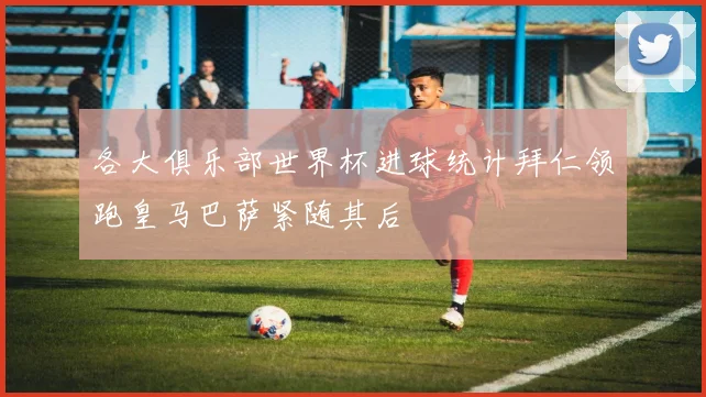 各大俱乐部世界杯进球统计拜仁领跑皇马巴萨紧随其后