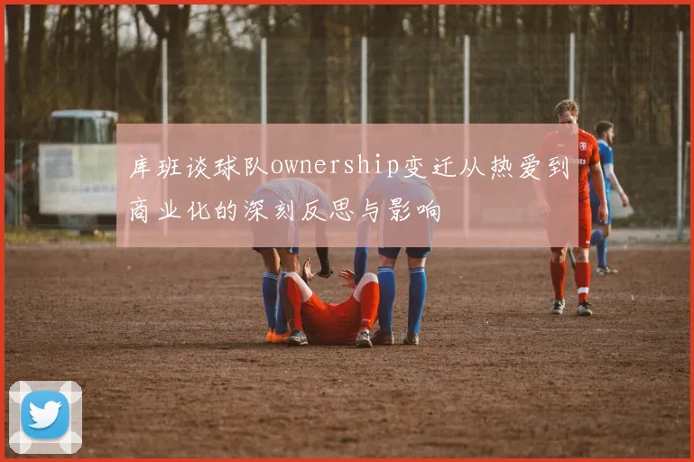库班谈球队ownership变迁从热爱到商业化的深刻反思与影响