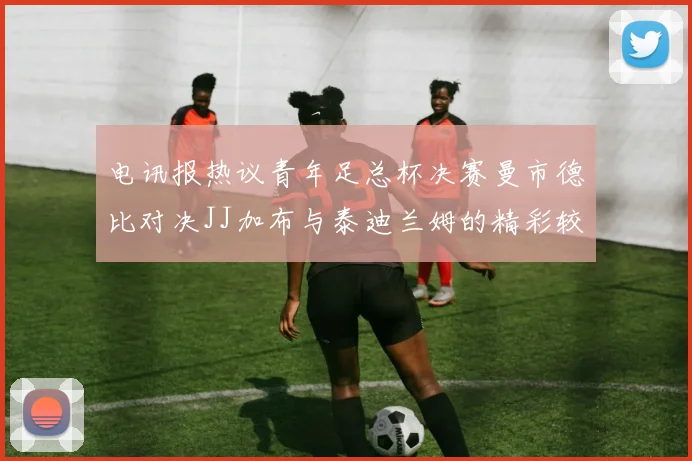 电讯报热议青年足总杯决赛曼市德比对决JJ加布与泰迪兰姆的精彩较量