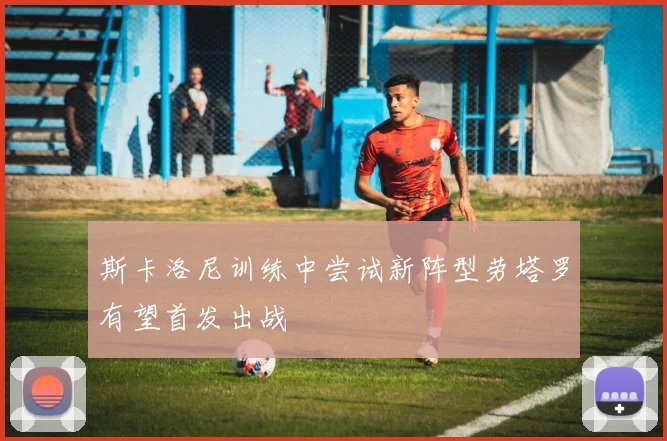 斯卡洛尼训练中尝试新阵型劳塔罗有望首发出战