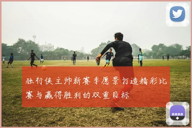 独行侠主帅新赛季愿景打造精彩比赛与赢得胜利的双重目标