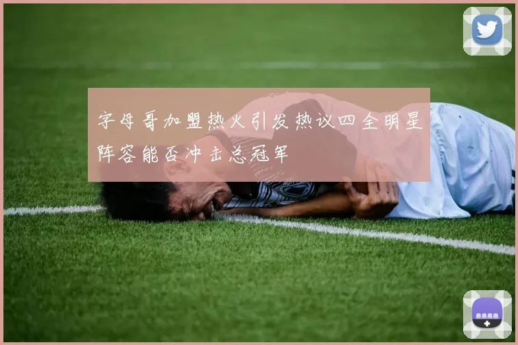 字母哥加盟热火引发热议四全明星阵容能否冲击总冠军