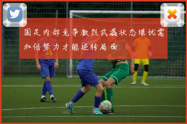 国足内部竞争激烈武磊状态堪忧需加倍努力才能逆转局面
