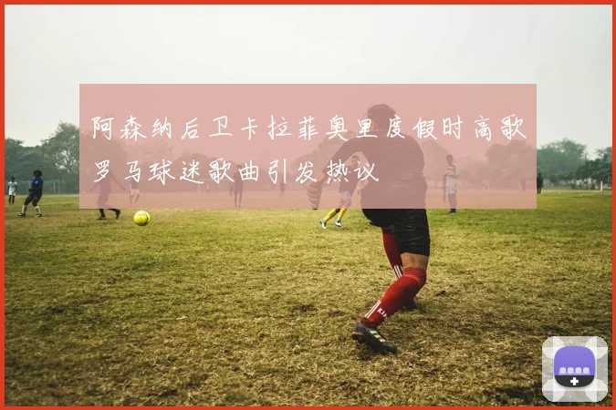 阿森纳后卫卡拉菲奥里度假时高歌罗马球迷歌曲引发热议