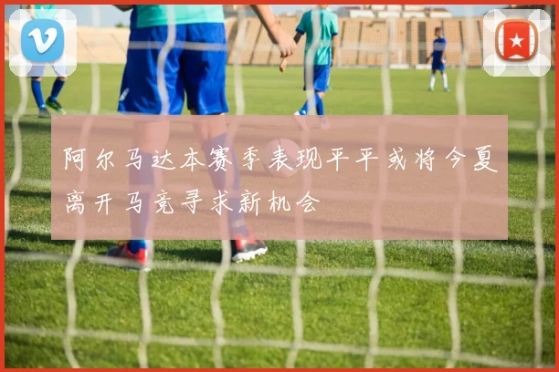 阿尔马达本赛季表现平平或将今夏离开马竞寻求新机会