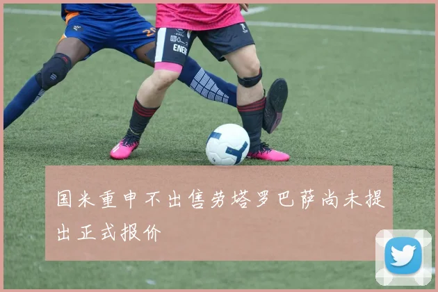 国米重申不出售劳塔罗巴萨尚未提出正式报价