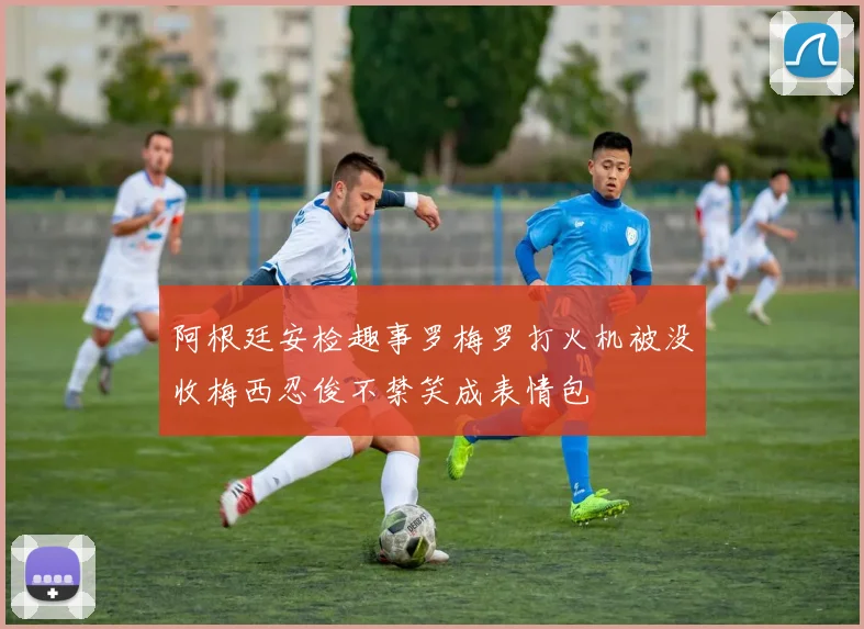 阿根廷安检趣事罗梅罗打火机被没收梅西忍俊不禁笑成表情包