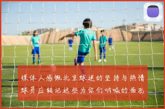 媒体人感慨北京球迷的坚持与热情球员应铭记这些为你们呐喊的面孔