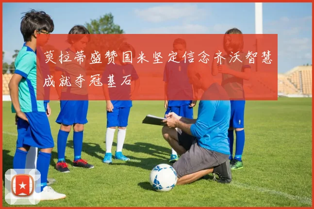 莫拉蒂盛赞国米坚定信念齐沃智慧成就夺冠基石