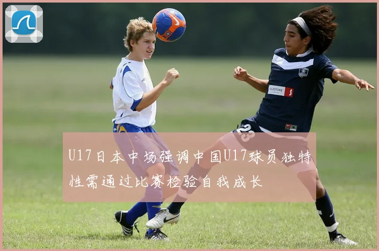 U17日本中场强调中国U17球员独特性需通过比赛检验自我成长