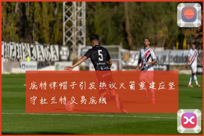 底特律帽子引发热议火箭重建应坚守杜兰特交易底线