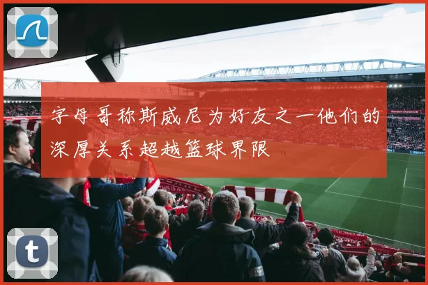 字母哥称斯威尼为好友之一他们的深厚关系超越篮球界限
