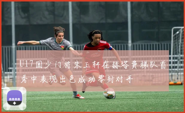 U17国少门将朱玉轩在赫塔费梯队首秀中表现出色成功零封对手